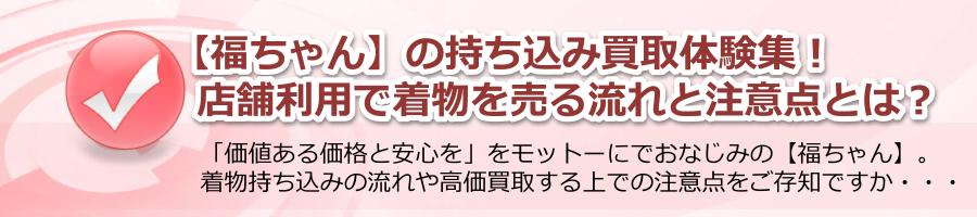 【福ちゃん】の持ち込み買取体験集！店舗利用で着物を売る流れと注意点とは？